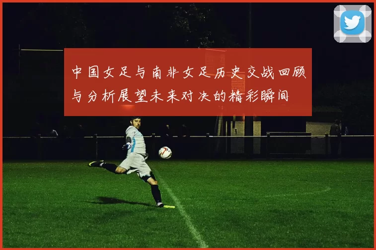 中国女足与南非女足历史交战回顾与分析展望未来对决的精彩瞬间