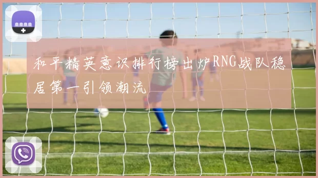 和平精英意识排行榜出炉RNG战队稳居第一引领潮流