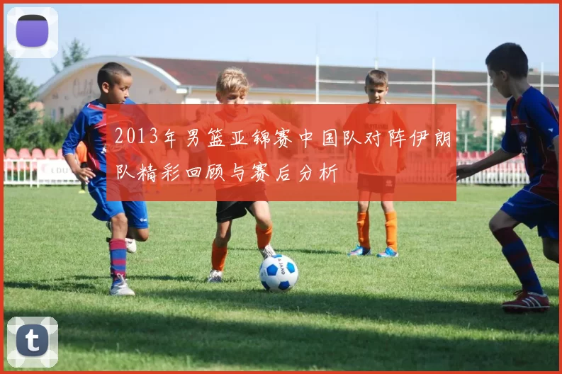 2013年男篮亚锦赛中国队对阵伊朗队精彩回顾与赛后分析