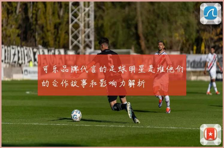可乐品牌代言的足球明星是谁他们的合作故事和影响力解析