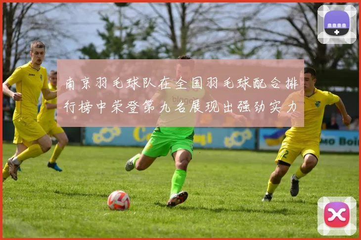 南京羽毛球队在全国羽毛球配合排行榜中荣登第九名展现出强劲实力与团队默契
