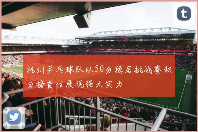 杭州乒乓球队以50分稳居挑战赛积分榜首位展现强大实力