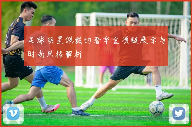 足球明星佩戴的奢华金项链展示与时尚风格解析