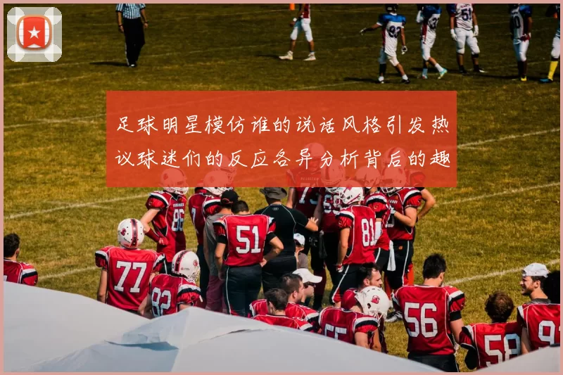 足球明星模仿谁的说话风格引发热议球迷们的反应各异分析背后的趣味与影响