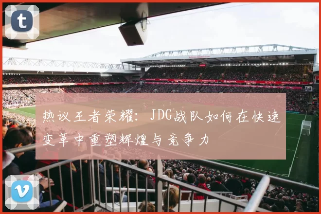 热议王者荣耀：JDG战队如何在快速变革中重塑辉煌与竞争力