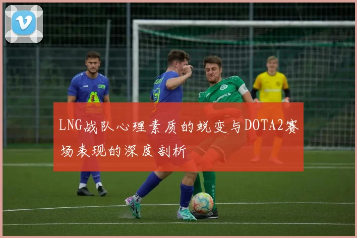 LNG战队心理素质的蜕变与DOTA2赛场表现的深度剖析