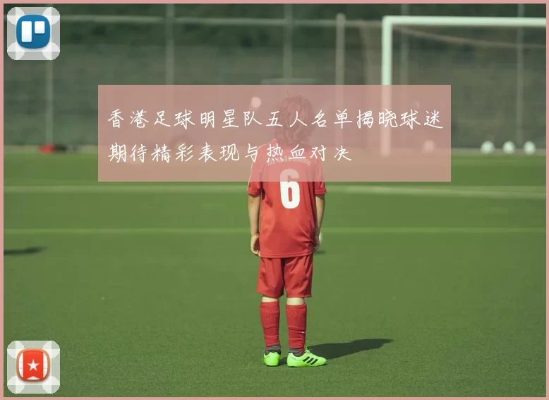 香港足球明星队五人名单揭晓球迷期待精彩表现与热血对决