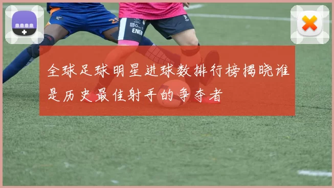 全球足球明星进球数排行榜揭晓谁是历史最佳射手的争夺者