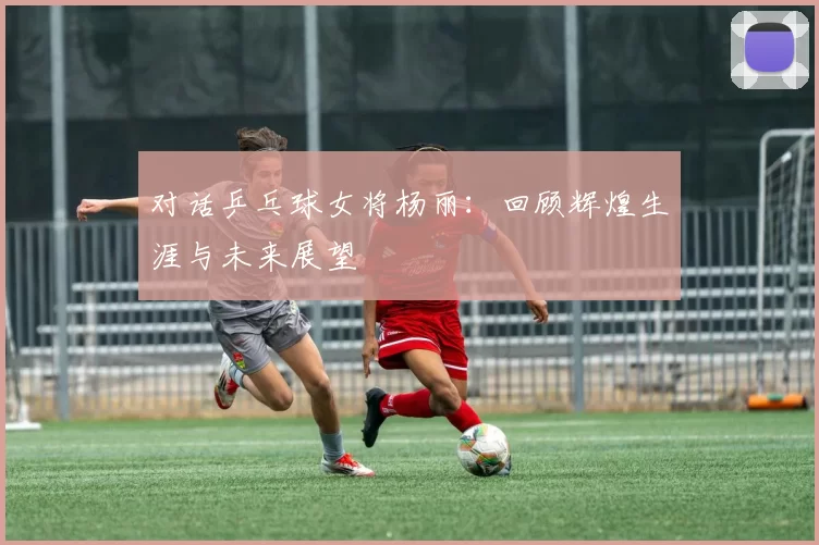 对话乒乓球女将杨丽：回顾辉煌生涯与未来展望