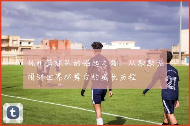 杭州篮球队的崛起之路：从默默无闻到世界杯舞台的成长历程