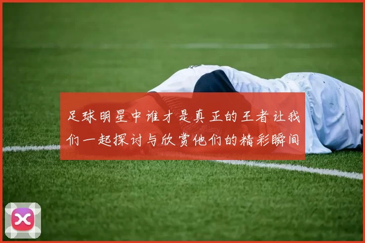 足球明星中谁才是真正的王者让我们一起探讨与欣赏他们的精彩瞬间