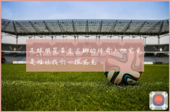 足球明星黄金左脚的传奇人物究竟是谁让我们一探究竟