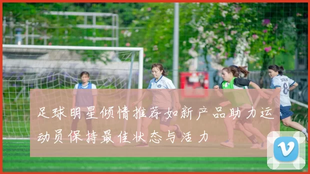 足球明星倾情推荐如新产品助力运动员保持最佳状态与活力