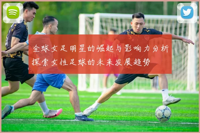 全球女足明星的崛起与影响力分析探索女性足球的未来发展趋势
