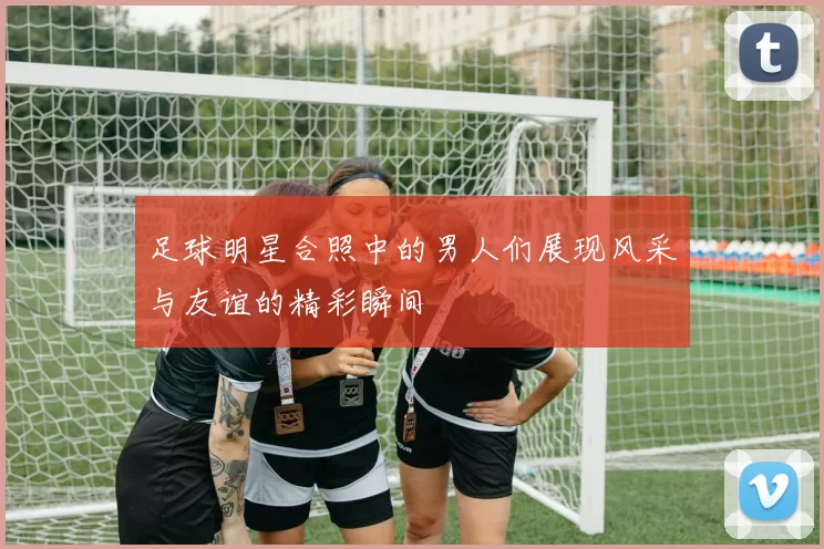 足球明星合照中的男人们展现风采与友谊的精彩瞬间