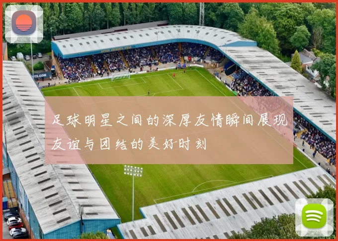 足球明星之间的深厚友情瞬间展现友谊与团结的美好时刻