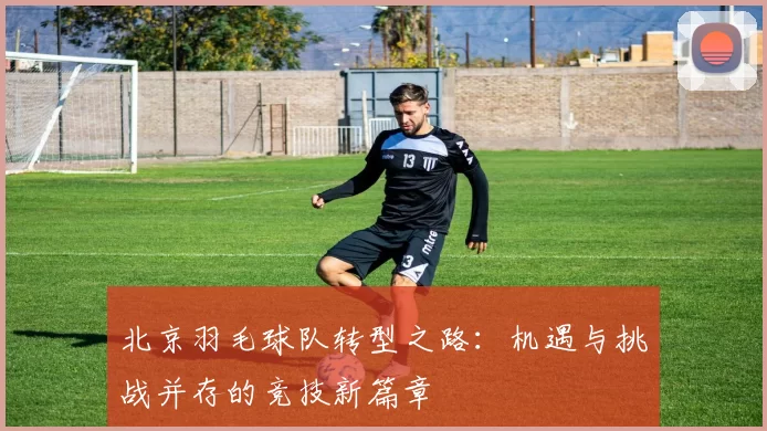 北京羽毛球队转型之路：机遇与挑战并存的竞技新篇章
