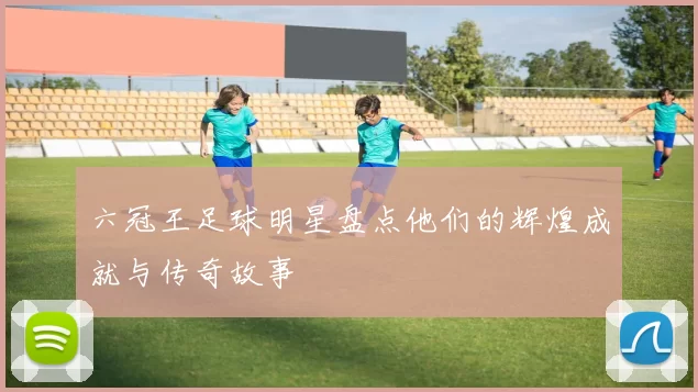 六冠王足球明星盘点他们的辉煌成就与传奇故事