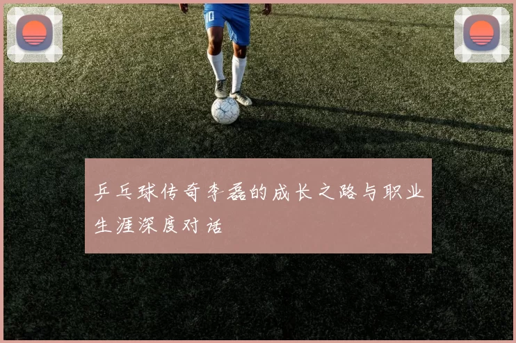 乒乓球传奇李磊的成长之路与职业生涯深度对话