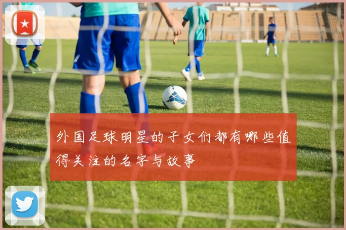 外国足球明星的子女们都有哪些值得关注的名字与故事