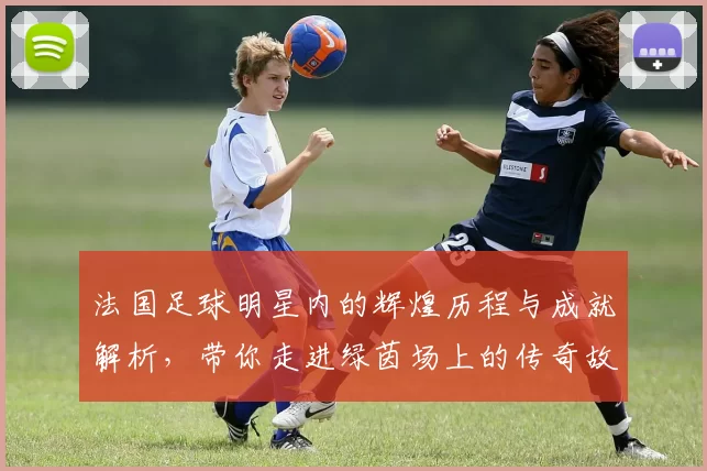 法国足球明星内的辉煌历程与成就解析，带你走进绿茵场上的传奇故事