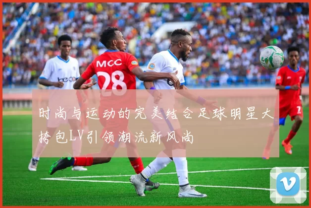 时尚与运动的完美结合足球明星大挎包LV引领潮流新风尚