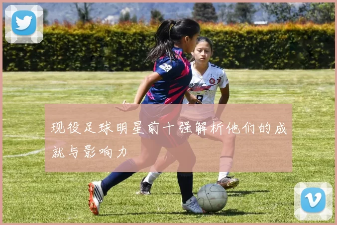 现役足球明星前十强解析他们的成就与影响力