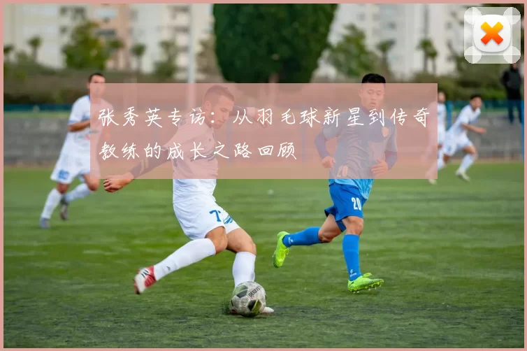 张秀英专访：从羽毛球新星到传奇教练的成长之路回顾