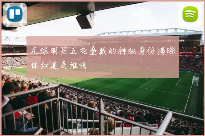 足球明星五花叠戴的神秘身份揭晓你知道是谁吗