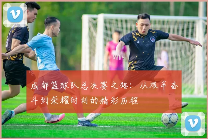 成都篮球队总决赛之路：从艰辛奋斗到荣耀时刻的精彩历程