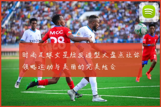 时尚足球女星短发造型大盘点让你领略运动与美丽的完美结合