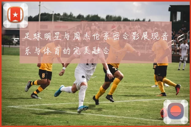 足球明星与周杰伦亲密合影展现音乐与体育的完美融合