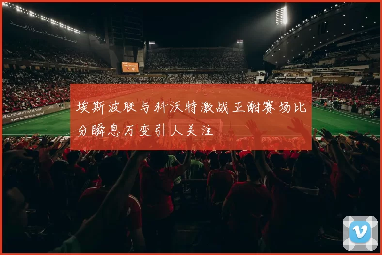 埃斯波联与科沃特激战正酣赛场比分瞬息万变引人关注