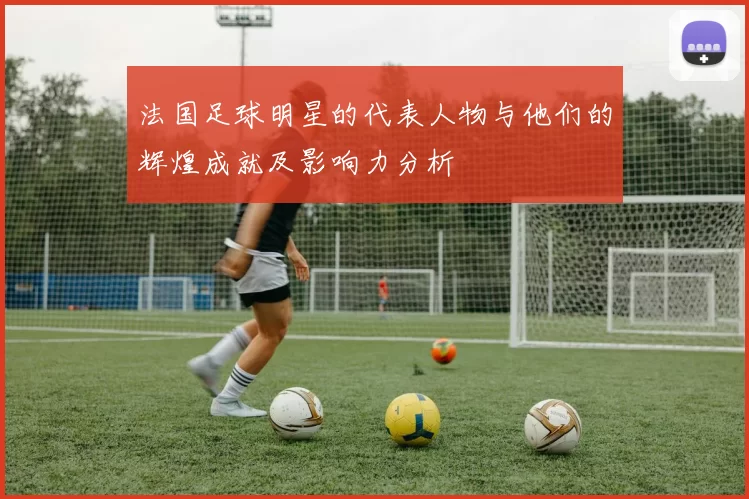 法国足球明星的代表人物与他们的辉煌成就及影响力分析