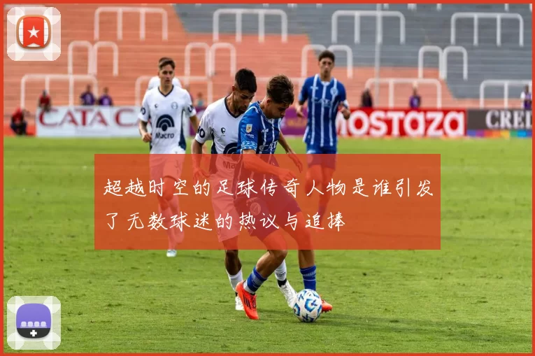 超越时空的足球传奇人物是谁引发了无数球迷的热议与追捧