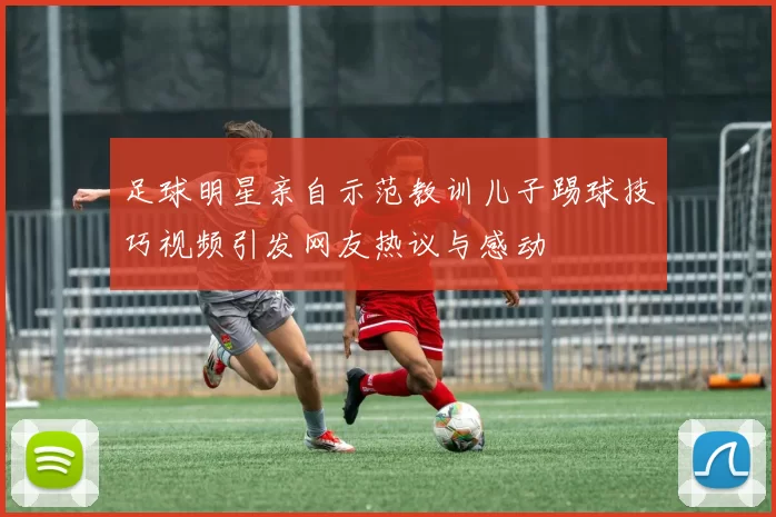 足球明星亲自示范教训儿子踢球技巧视频引发网友热议与感动