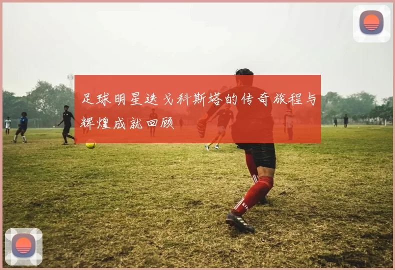 足球明星迭戈科斯塔的传奇旅程与辉煌成就回顾