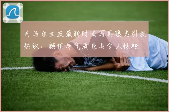 内马尔女友最新时尚写真曝光引发热议，颜值与气质兼具令人惊艳