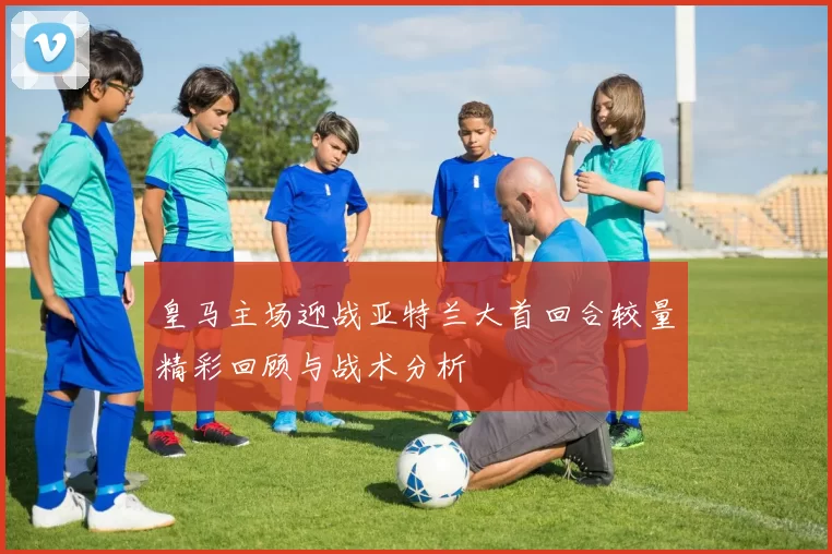 皇马主场迎战亚特兰大首回合较量精彩回顾与战术分析