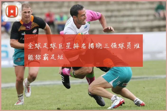 全球足球巨星排名揭晓三强球员谁能称霸足坛